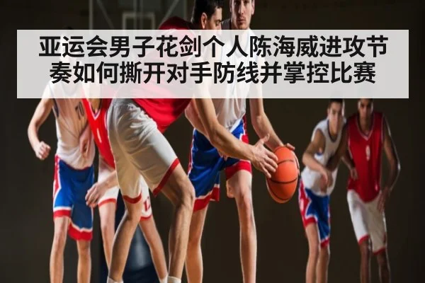 亚运会男子花剑个人陈海威进攻节奏如何撕开对手防线并掌控比赛 - kaiyun