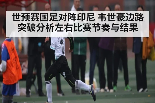 世预赛国足对阵印尼 韦世豪边路突破分析左右比赛节奏与结果