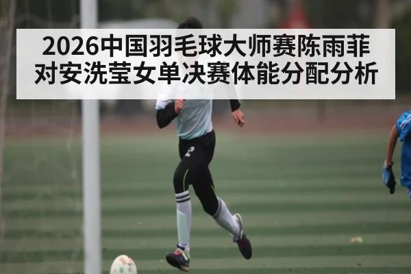 2026中国羽毛球大师赛陈雨菲对安洗莹女单决赛体能分配分析